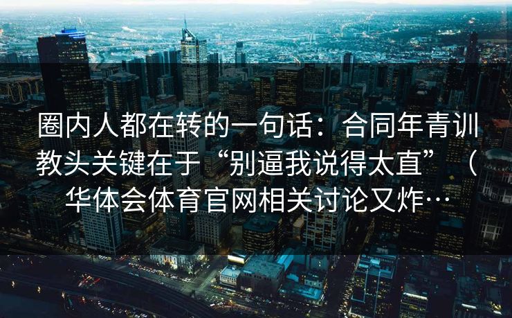 圈内人都在转的一句话：合同年青训教头关键在于“别逼我说得太直”（华体会体育官网相关讨论又炸…